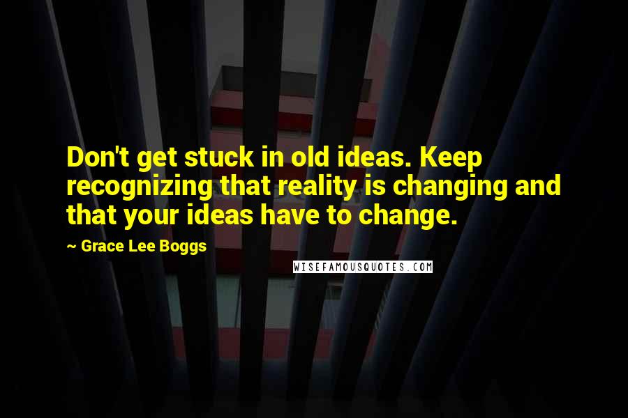 Grace Lee Boggs Quotes: Don't get stuck in old ideas. Keep recognizing that reality is changing and that your ideas have to change.