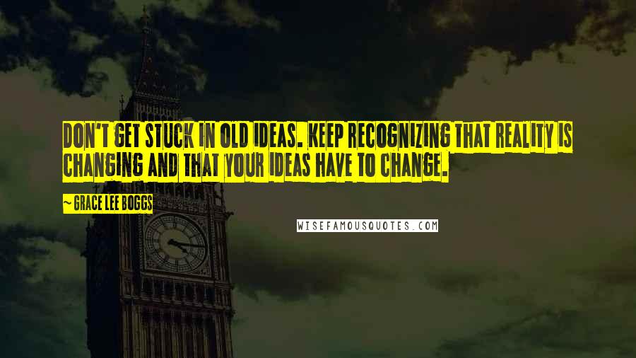 Grace Lee Boggs Quotes: Don't get stuck in old ideas. Keep recognizing that reality is changing and that your ideas have to change.
