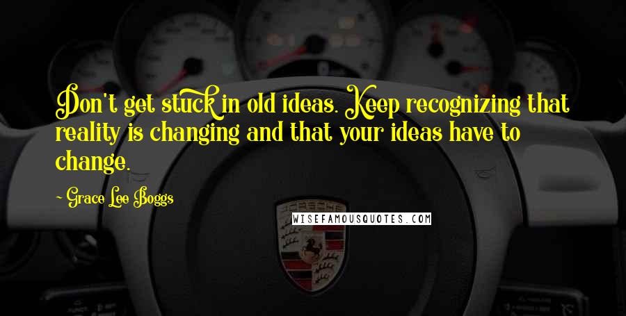 Grace Lee Boggs Quotes: Don't get stuck in old ideas. Keep recognizing that reality is changing and that your ideas have to change.