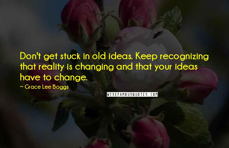 Grace Lee Boggs Quotes: Don't get stuck in old ideas. Keep recognizing that reality is changing and that your ideas have to change.