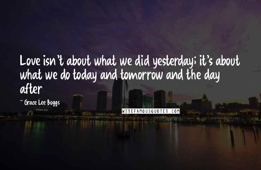 Grace Lee Boggs Quotes: Love isn't about what we did yesterday; it's about what we do today and tomorrow and the day after