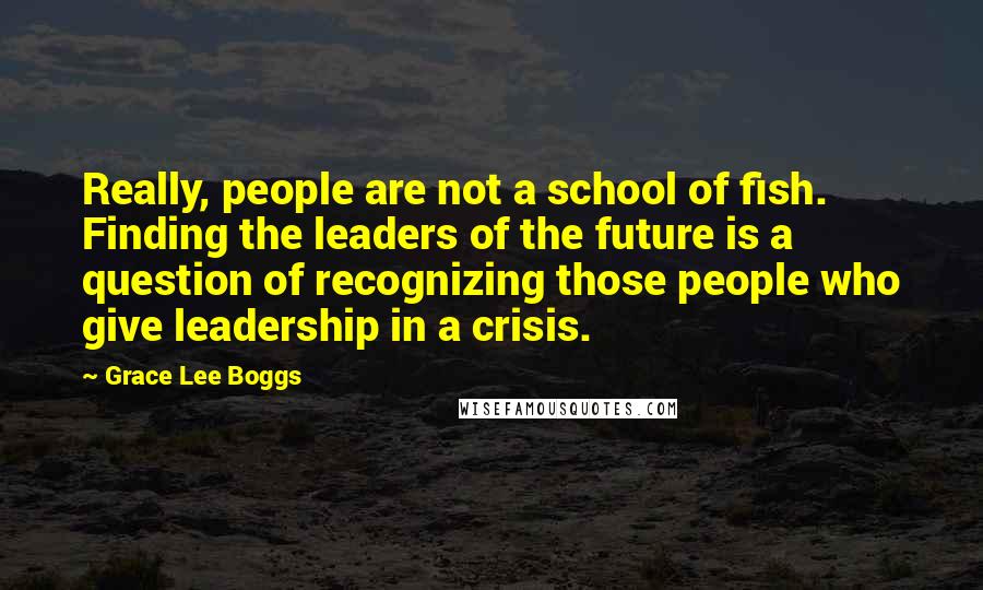 Grace Lee Boggs Quotes: Really, people are not a school of fish. Finding the leaders of the future is a question of recognizing those people who give leadership in a crisis.