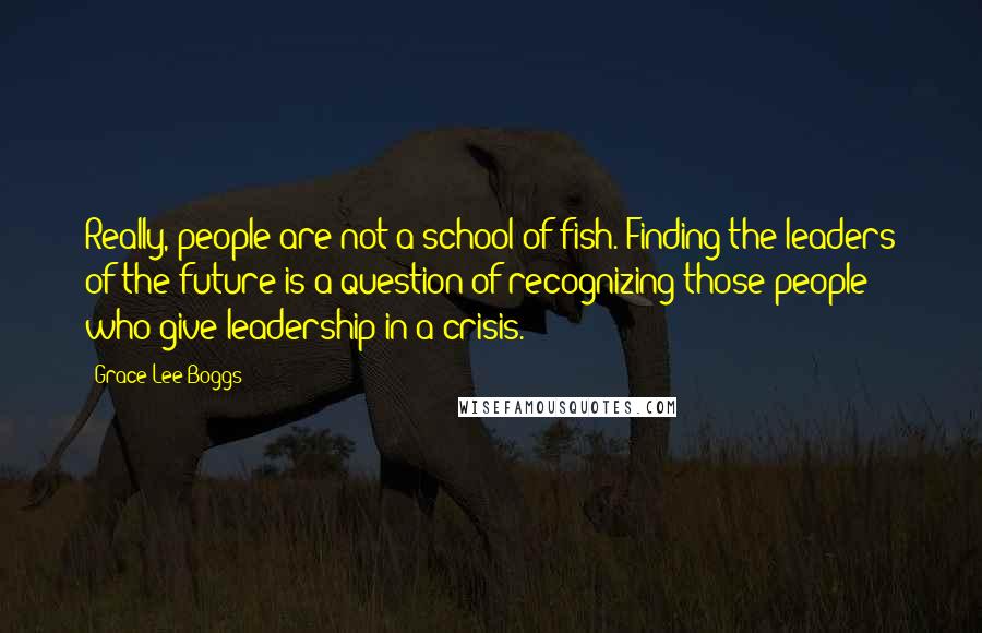 Grace Lee Boggs Quotes: Really, people are not a school of fish. Finding the leaders of the future is a question of recognizing those people who give leadership in a crisis.