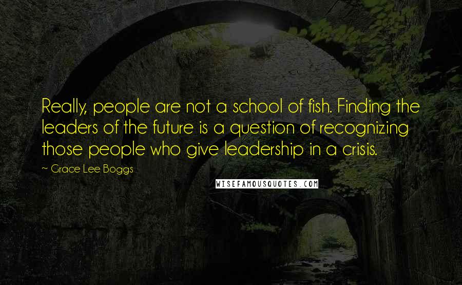 Grace Lee Boggs Quotes: Really, people are not a school of fish. Finding the leaders of the future is a question of recognizing those people who give leadership in a crisis.