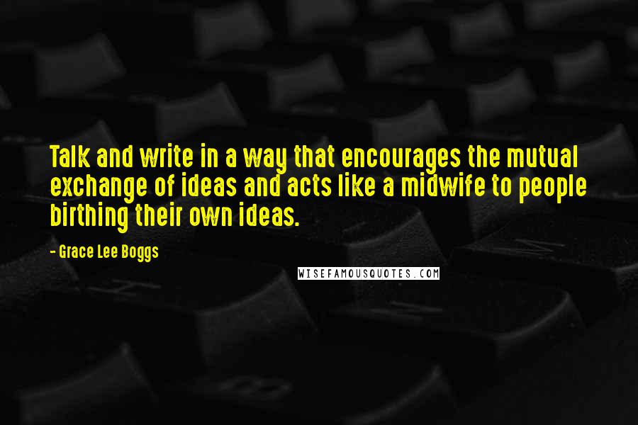 Grace Lee Boggs Quotes: Talk and write in a way that encourages the mutual exchange of ideas and acts like a midwife to people birthing their own ideas.