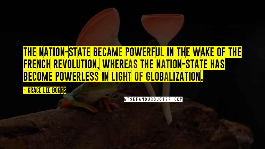 Grace Lee Boggs Quotes: The nation-state became powerful in the wake of the French Revolution, whereas the nation-state has become powerless in light of globalization.