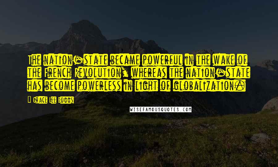 Grace Lee Boggs Quotes: The nation-state became powerful in the wake of the French Revolution, whereas the nation-state has become powerless in light of globalization.