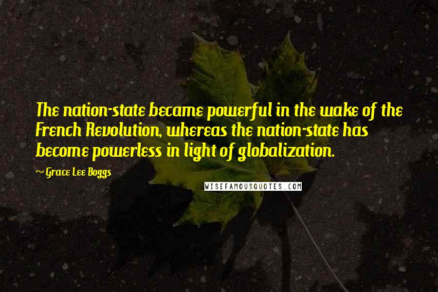 Grace Lee Boggs Quotes: The nation-state became powerful in the wake of the French Revolution, whereas the nation-state has become powerless in light of globalization.