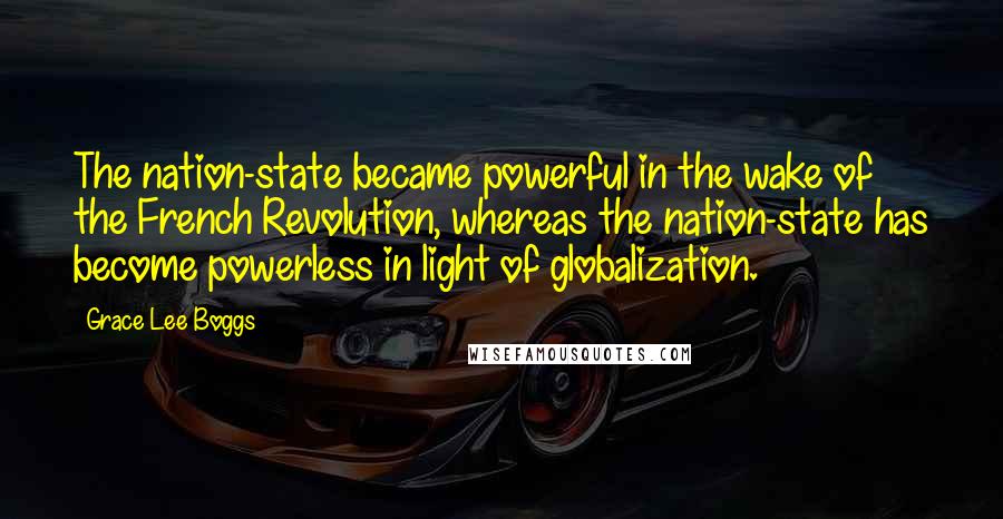 Grace Lee Boggs Quotes: The nation-state became powerful in the wake of the French Revolution, whereas the nation-state has become powerless in light of globalization.