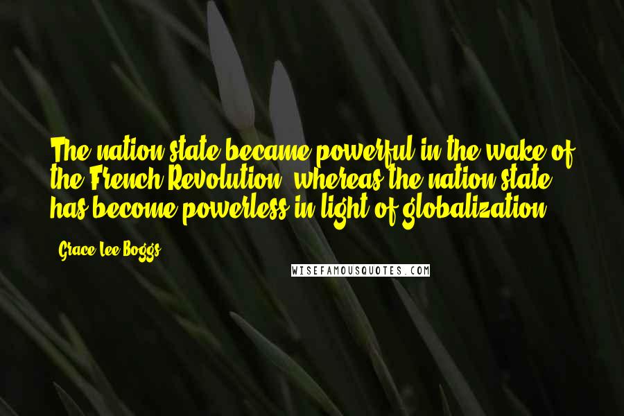 Grace Lee Boggs Quotes: The nation-state became powerful in the wake of the French Revolution, whereas the nation-state has become powerless in light of globalization.