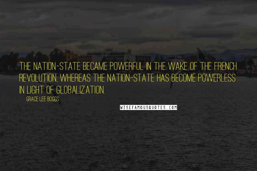 Grace Lee Boggs Quotes: The nation-state became powerful in the wake of the French Revolution, whereas the nation-state has become powerless in light of globalization.