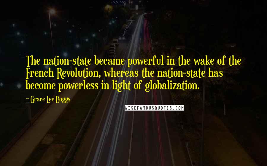 Grace Lee Boggs Quotes: The nation-state became powerful in the wake of the French Revolution, whereas the nation-state has become powerless in light of globalization.