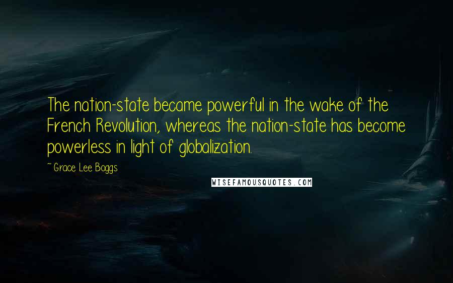 Grace Lee Boggs Quotes: The nation-state became powerful in the wake of the French Revolution, whereas the nation-state has become powerless in light of globalization.