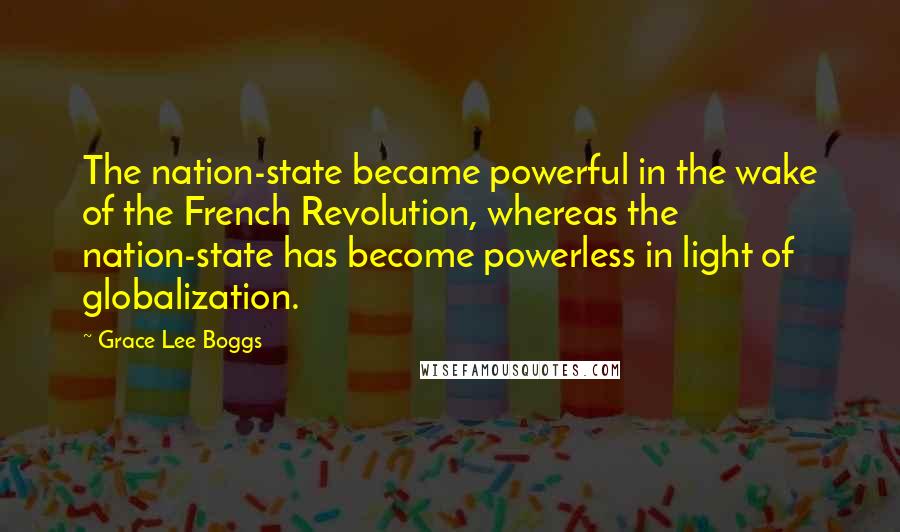 Grace Lee Boggs Quotes: The nation-state became powerful in the wake of the French Revolution, whereas the nation-state has become powerless in light of globalization.