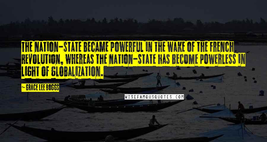 Grace Lee Boggs Quotes: The nation-state became powerful in the wake of the French Revolution, whereas the nation-state has become powerless in light of globalization.