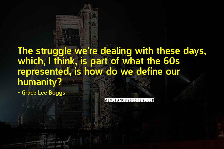 Grace Lee Boggs Quotes: The struggle we're dealing with these days, which, I think, is part of what the 60s represented, is how do we define our humanity?