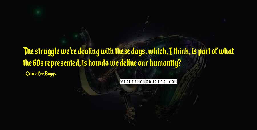 Grace Lee Boggs Quotes: The struggle we're dealing with these days, which, I think, is part of what the 60s represented, is how do we define our humanity?