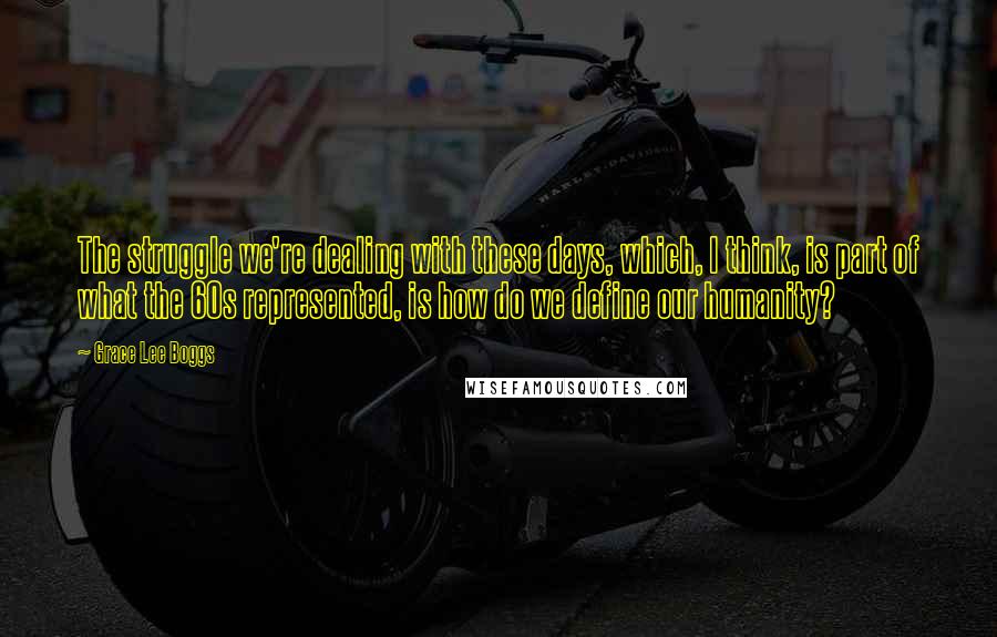 Grace Lee Boggs Quotes: The struggle we're dealing with these days, which, I think, is part of what the 60s represented, is how do we define our humanity?