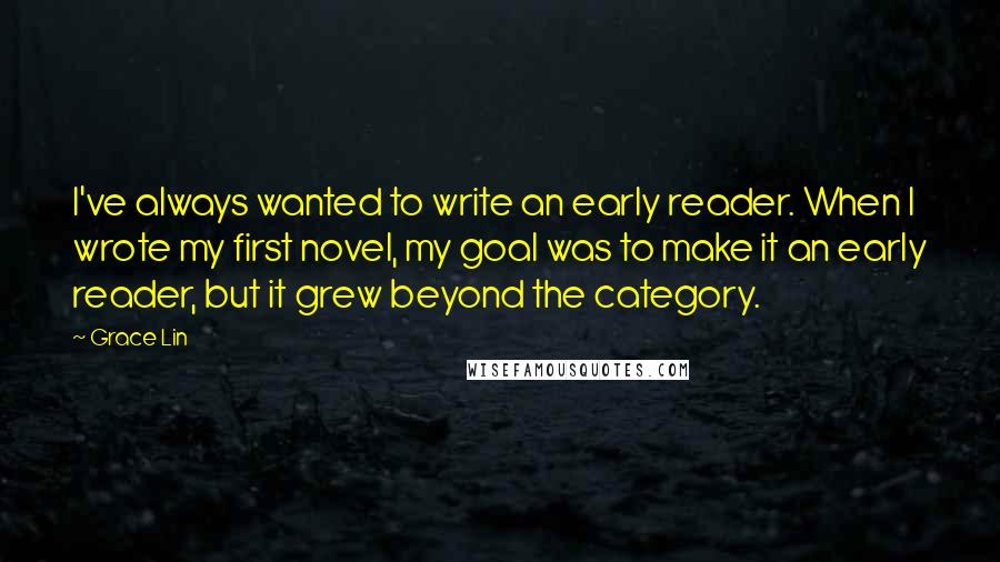 Grace Lin Quotes: I've always wanted to write an early reader. When I wrote my first novel, my goal was to make it an early reader, but it grew beyond the category.