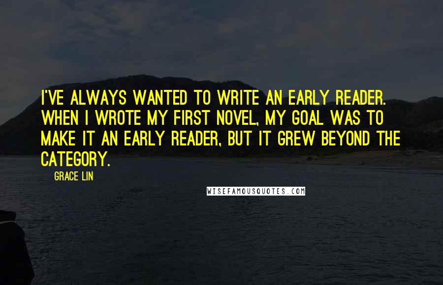 Grace Lin Quotes: I've always wanted to write an early reader. When I wrote my first novel, my goal was to make it an early reader, but it grew beyond the category.