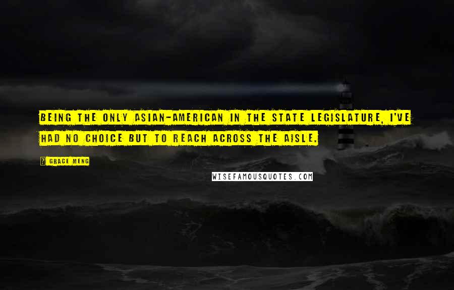 Grace Meng Quotes: Being the only Asian-American in the State Legislature, I've had no choice but to reach across the aisle.