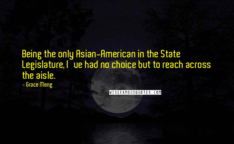 Grace Meng Quotes: Being the only Asian-American in the State Legislature, I've had no choice but to reach across the aisle.