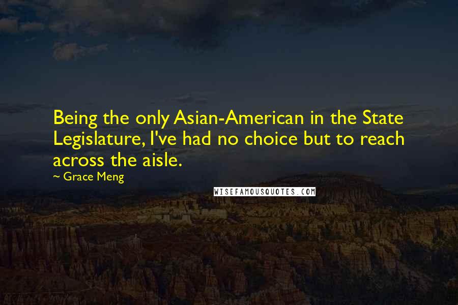 Grace Meng Quotes: Being the only Asian-American in the State Legislature, I've had no choice but to reach across the aisle.