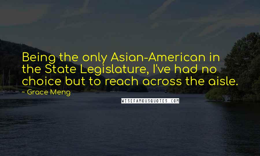 Grace Meng Quotes: Being the only Asian-American in the State Legislature, I've had no choice but to reach across the aisle.