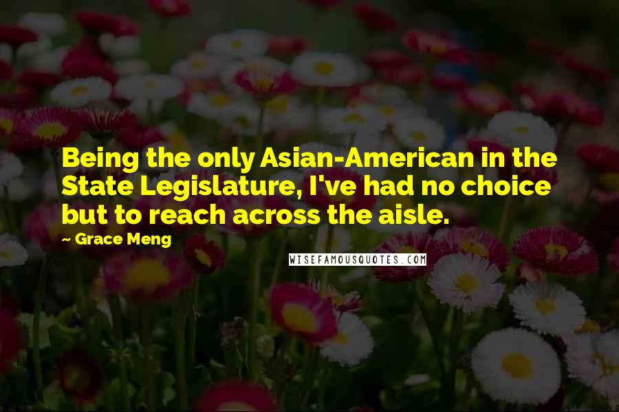 Grace Meng Quotes: Being the only Asian-American in the State Legislature, I've had no choice but to reach across the aisle.