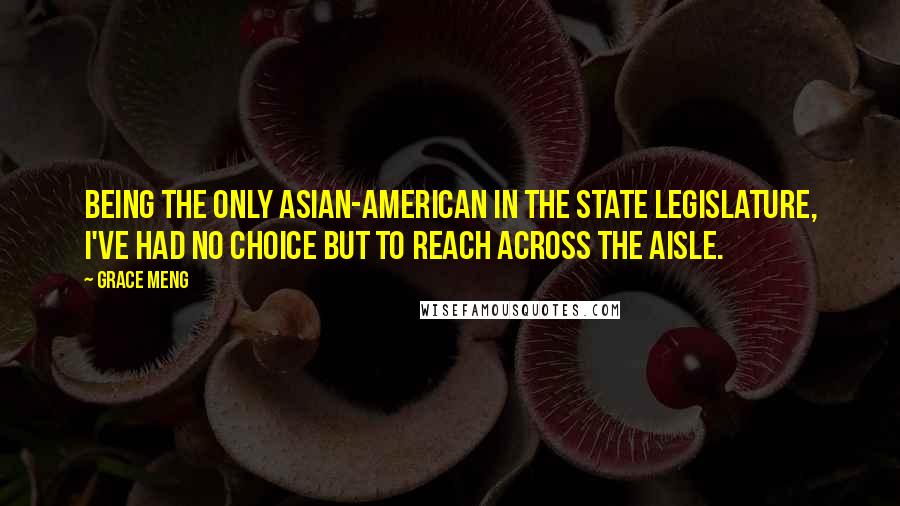 Grace Meng Quotes: Being the only Asian-American in the State Legislature, I've had no choice but to reach across the aisle.