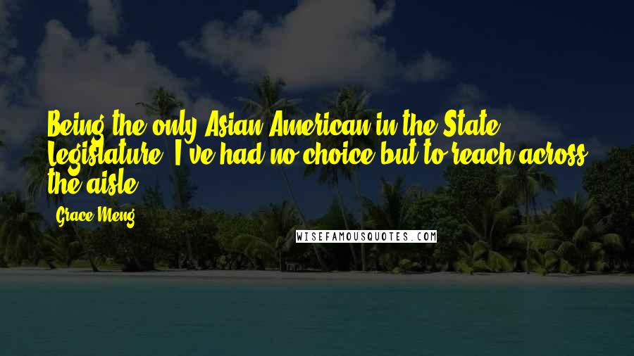 Grace Meng Quotes: Being the only Asian-American in the State Legislature, I've had no choice but to reach across the aisle.