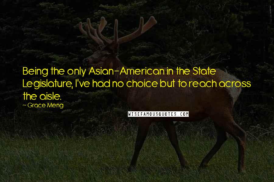 Grace Meng Quotes: Being the only Asian-American in the State Legislature, I've had no choice but to reach across the aisle.
