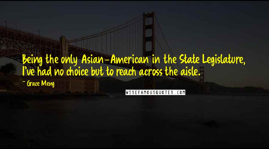 Grace Meng Quotes: Being the only Asian-American in the State Legislature, I've had no choice but to reach across the aisle.