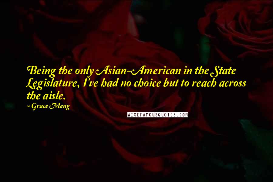 Grace Meng Quotes: Being the only Asian-American in the State Legislature, I've had no choice but to reach across the aisle.