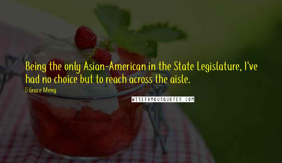 Grace Meng Quotes: Being the only Asian-American in the State Legislature, I've had no choice but to reach across the aisle.