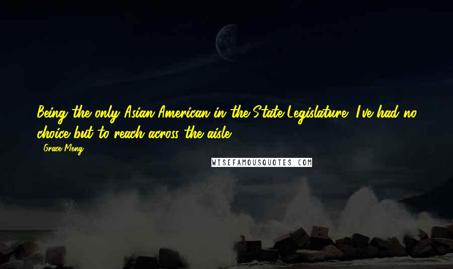 Grace Meng Quotes: Being the only Asian-American in the State Legislature, I've had no choice but to reach across the aisle.