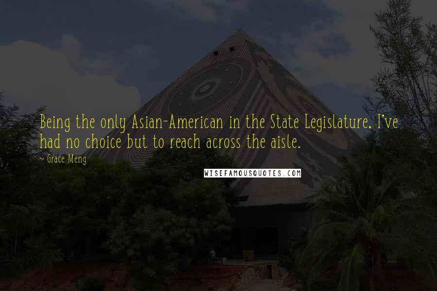 Grace Meng Quotes: Being the only Asian-American in the State Legislature, I've had no choice but to reach across the aisle.