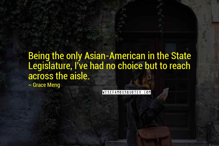 Grace Meng Quotes: Being the only Asian-American in the State Legislature, I've had no choice but to reach across the aisle.