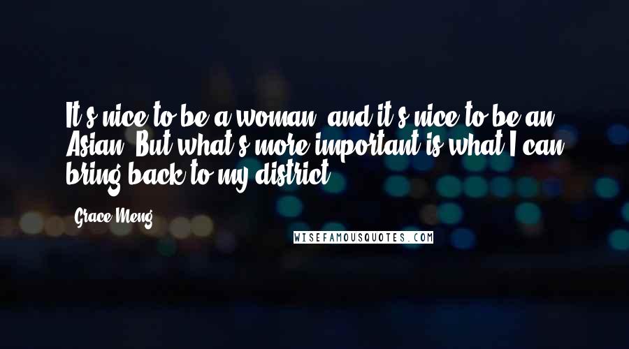 Grace Meng Quotes: It's nice to be a woman, and it's nice to be an Asian. But what's more important is what I can bring back to my district.