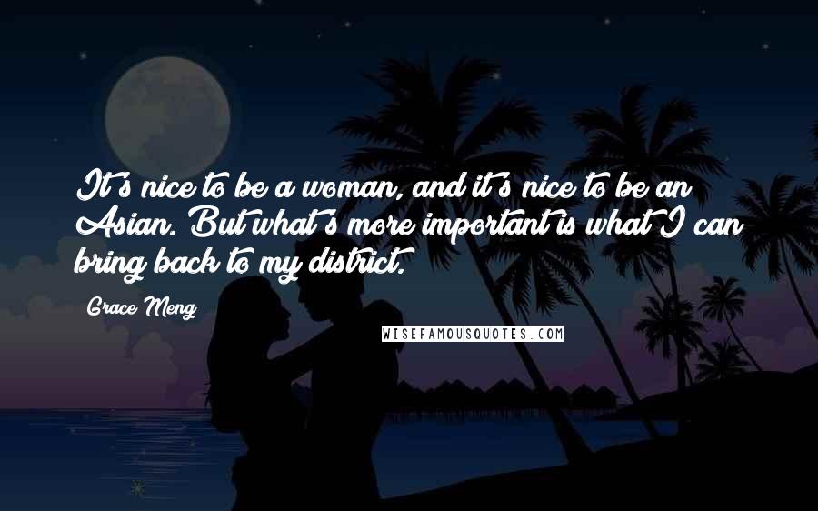 Grace Meng Quotes: It's nice to be a woman, and it's nice to be an Asian. But what's more important is what I can bring back to my district.