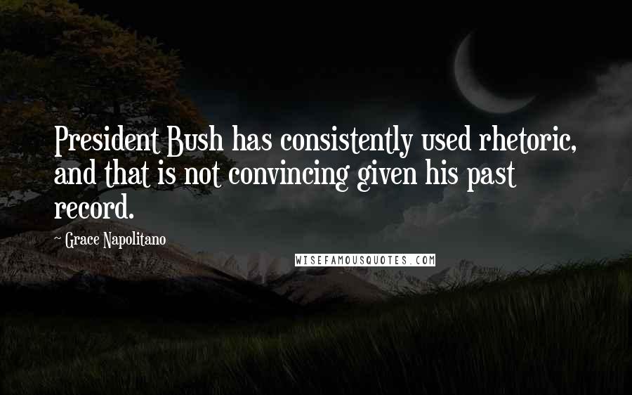 Grace Napolitano Quotes: President Bush has consistently used rhetoric, and that is not convincing given his past record.