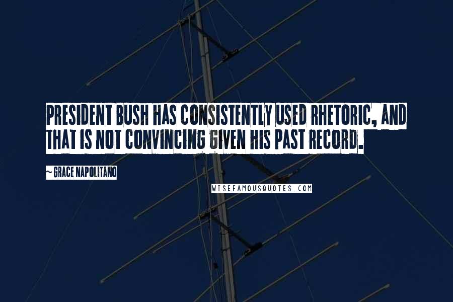 Grace Napolitano Quotes: President Bush has consistently used rhetoric, and that is not convincing given his past record.