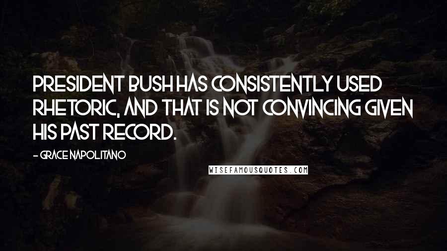 Grace Napolitano Quotes: President Bush has consistently used rhetoric, and that is not convincing given his past record.