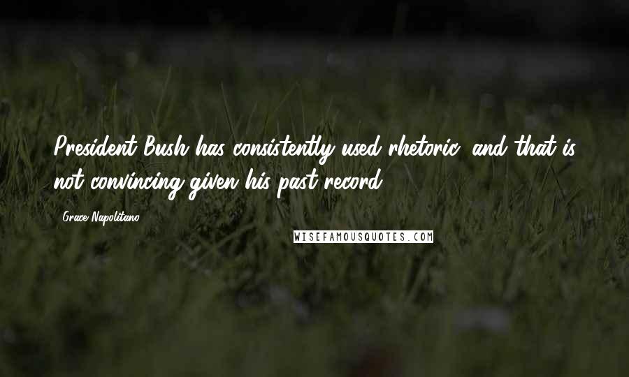 Grace Napolitano Quotes: President Bush has consistently used rhetoric, and that is not convincing given his past record.