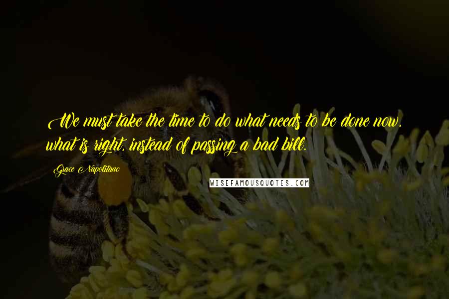 Grace Napolitano Quotes: We must take the time to do what needs to be done now, what is right, instead of passing a bad bill.