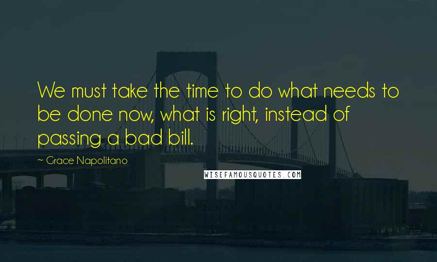 Grace Napolitano Quotes: We must take the time to do what needs to be done now, what is right, instead of passing a bad bill.