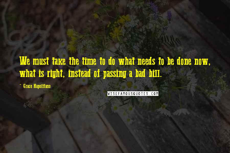 Grace Napolitano Quotes: We must take the time to do what needs to be done now, what is right, instead of passing a bad bill.