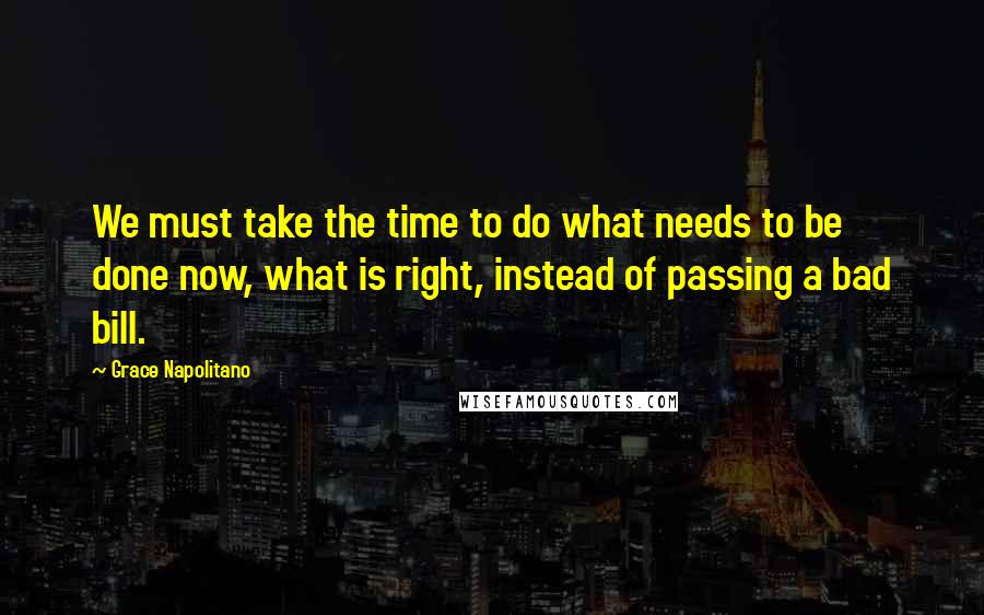 Grace Napolitano Quotes: We must take the time to do what needs to be done now, what is right, instead of passing a bad bill.
