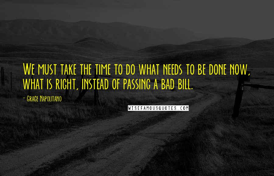 Grace Napolitano Quotes: We must take the time to do what needs to be done now, what is right, instead of passing a bad bill.