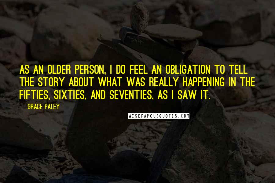 Grace Paley Quotes: As an older person, I do feel an obligation to tell the story about what was really happening in the fifties, sixties, and seventies, as I saw it.